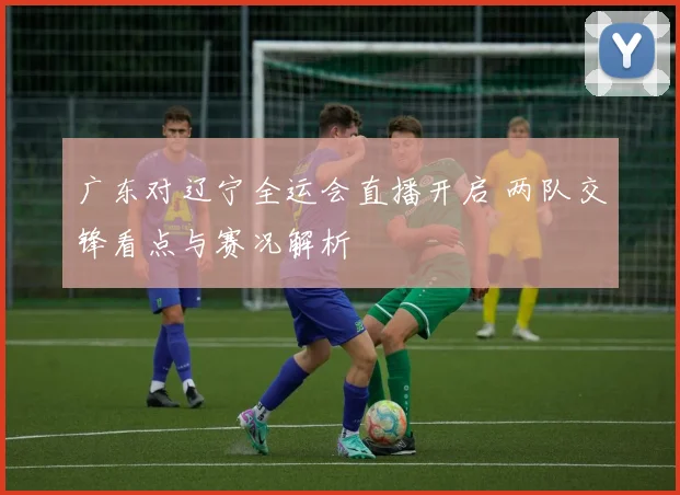 广东对辽宁全运会直播开启 两队交锋看点与赛况解析