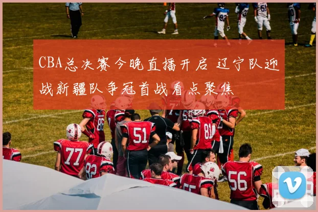 CBA总决赛今晚直播开启 辽宁队迎战新疆队争冠首战看点聚焦