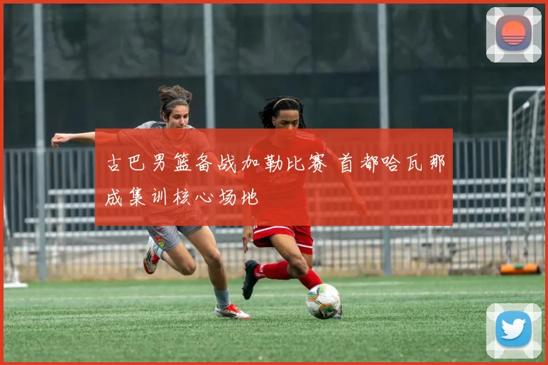 古巴男篮备战加勒比赛 首都哈瓦那成集训核心场地