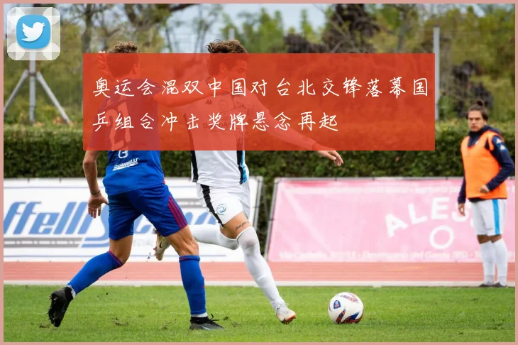 奥运会混双中国对台北交锋落幕国乒组合冲击奖牌悬念再起