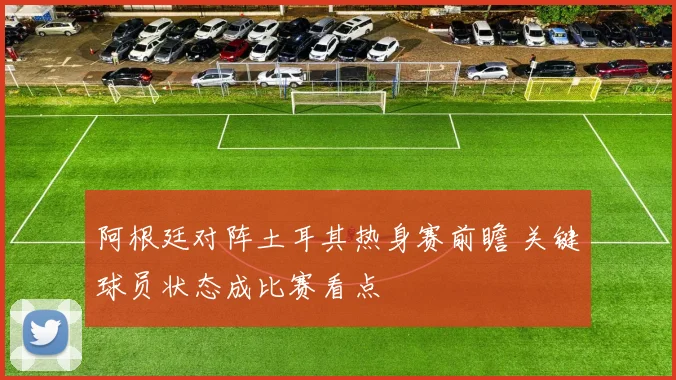 阿根廷对阵土耳其热身赛前瞻 关键球员状态成比赛看点
