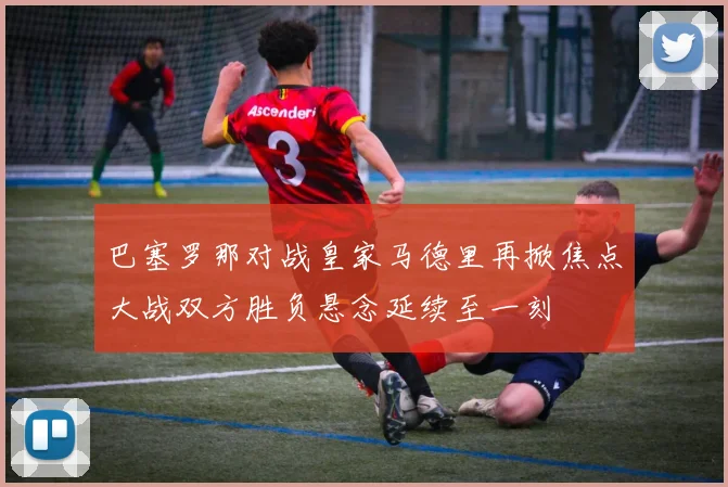 巴塞罗那对战皇家马德里再掀焦点大战双方胜负悬念延续至一刻