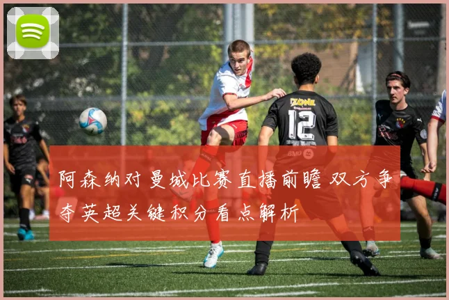 阿森纳对曼城比赛直播前瞻 双方争夺英超关键积分看点解析