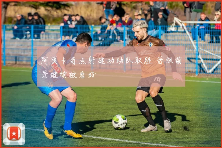 阿莫卡奇点射建功助队取胜 晋级前景继续被看好