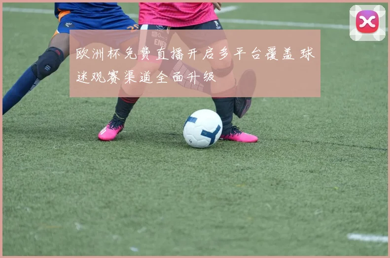欧洲杯免费直播开启多平台覆盖 球迷观赛渠道全面升级