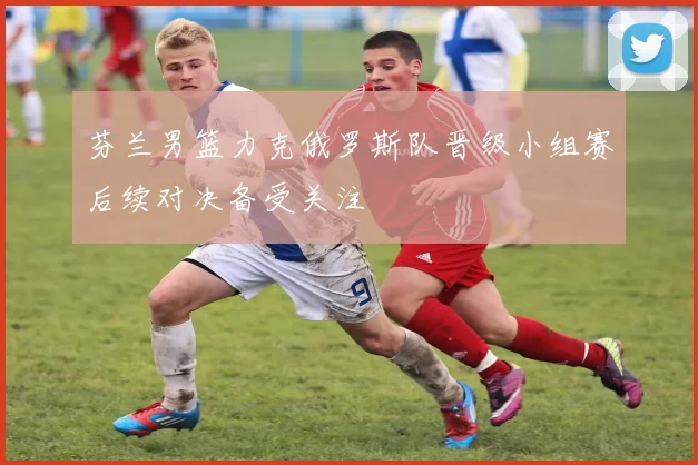 芬兰男篮力克俄罗斯队晋级小组赛后续对决备受关注