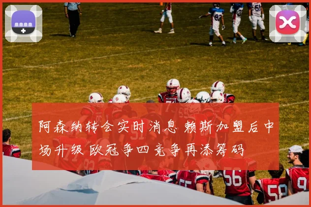 阿森纳转会实时消息 赖斯加盟后中场升级 欧冠争四竞争再添筹码