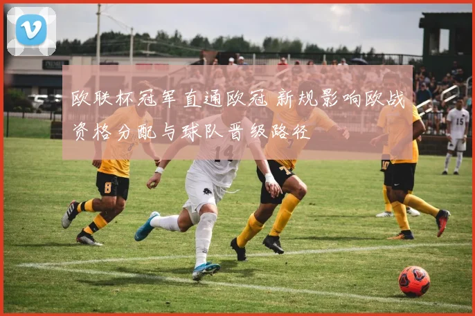 欧联杯冠军直通欧冠 新规影响欧战资格分配与球队晋级路径