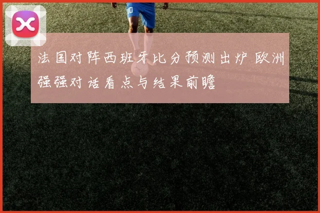 法国对阵西班牙比分预测出炉 欧洲强强对话看点与结果前瞻
