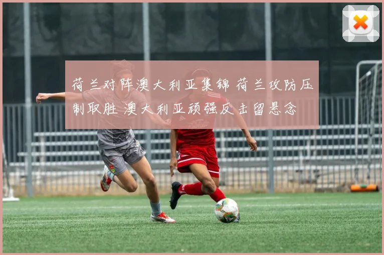 荷兰对阵澳大利亚集锦 荷兰攻防压制取胜 澳大利亚顽强反击留悬念