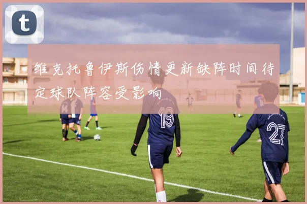 维克托鲁伊斯伤情更新缺阵时间待定球队阵容受影响