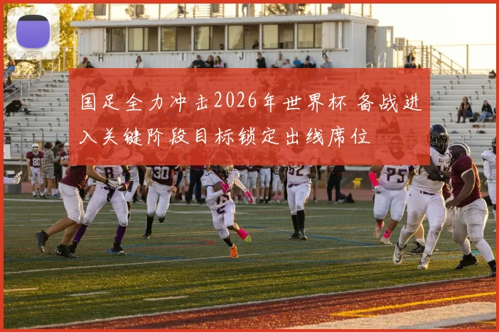 国足全力冲击2026年世界杯 备战进入关键阶段目标锁定出线席位