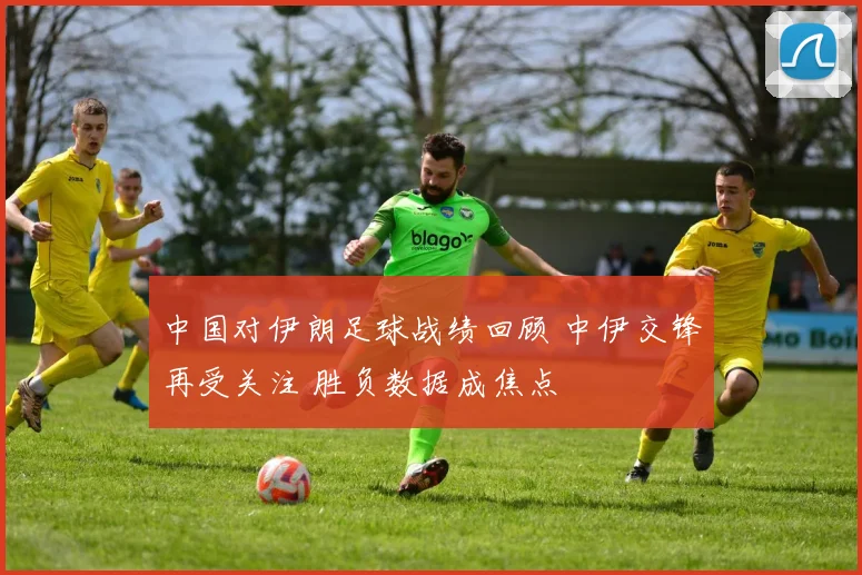 中国对伊朗足球战绩回顾 中伊交锋再受关注 胜负数据成焦点