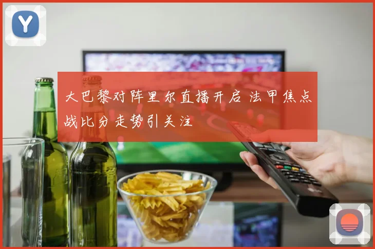 大巴黎对阵里尔直播开启 法甲焦点战比分走势引关注