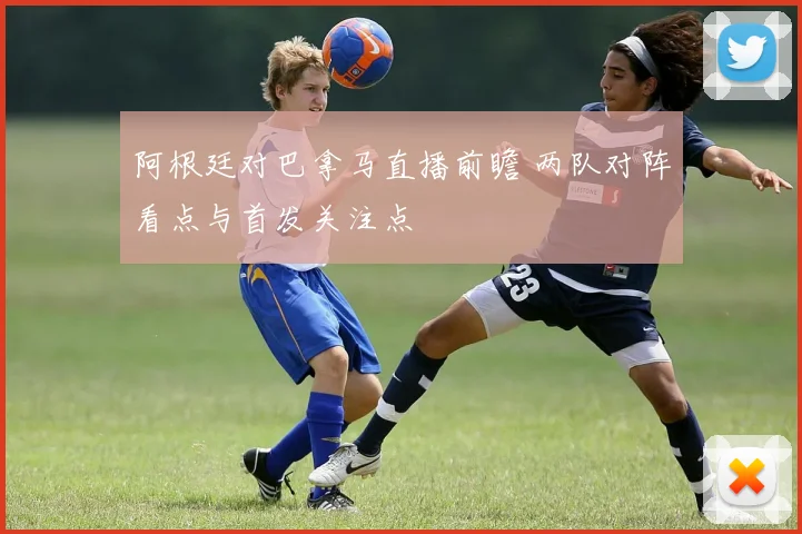 阿根廷对巴拿马直播前瞻 两队对阵看点与首发关注点