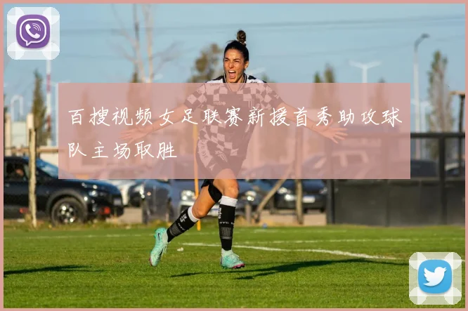 百搜视频女足联赛新援首秀助攻球队主场取胜