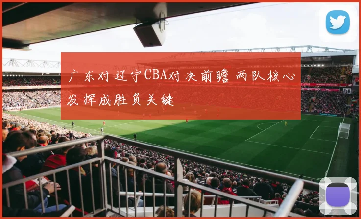 广东对辽宁CBA对决前瞻 两队核心发挥成胜负关键