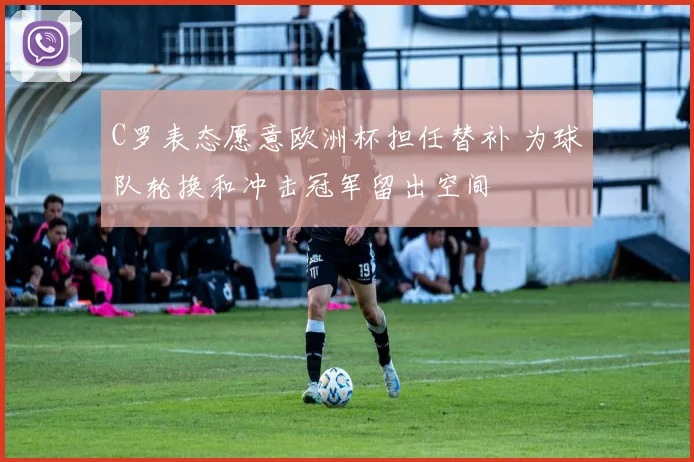 C罗表态愿意欧洲杯担任替补 为球队轮换和冲击冠军留出空间