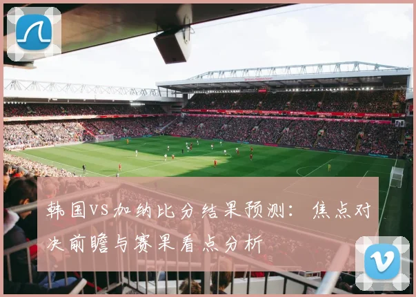 韩国vs加纳比分结果预测：焦点对决前瞻与赛果看点分析