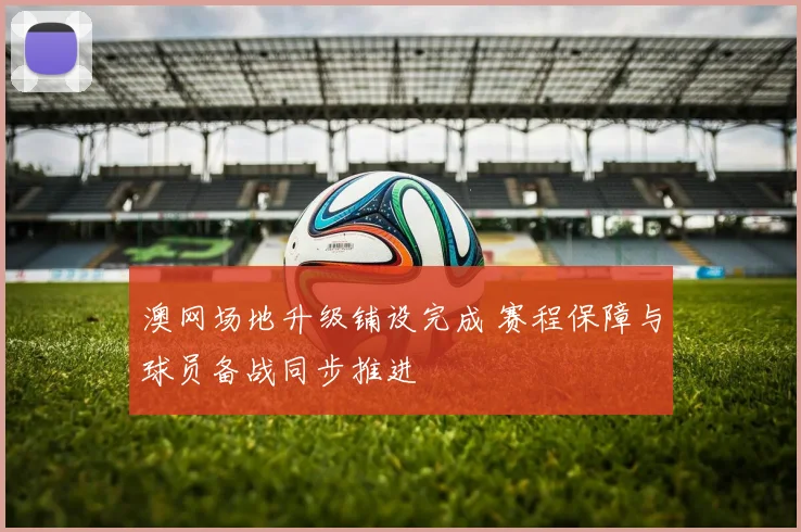 澳网场地升级铺设完成 赛程保障与球员备战同步推进