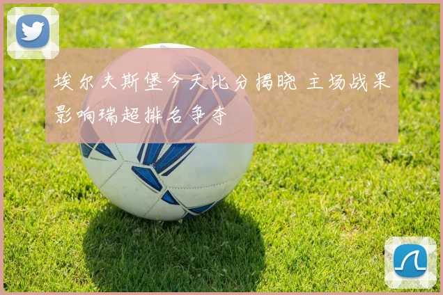 埃尔夫斯堡今天比分揭晓 主场战果影响瑞超排名争夺