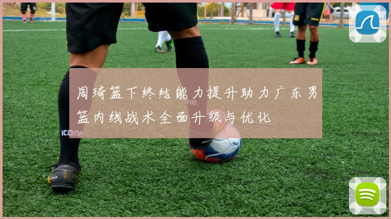 周琦篮下终结能力提升助力广东男篮内线战术全面升级与优化