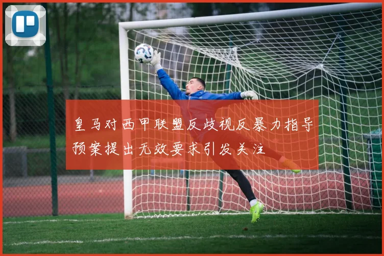 皇马对西甲联盟反歧视反暴力指导预案提出无效要求引发关注