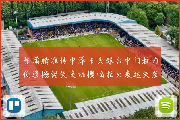 陈蒲精准传中泽卡头球击中门柱内侧遗憾错失良机懊恼拍头表达失落情绪