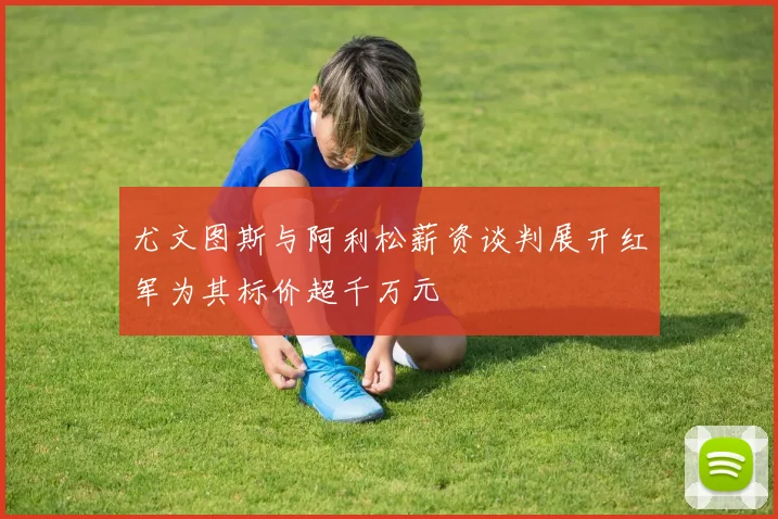 尤文图斯与阿利松薪资谈判展开红军为其标价超千万元