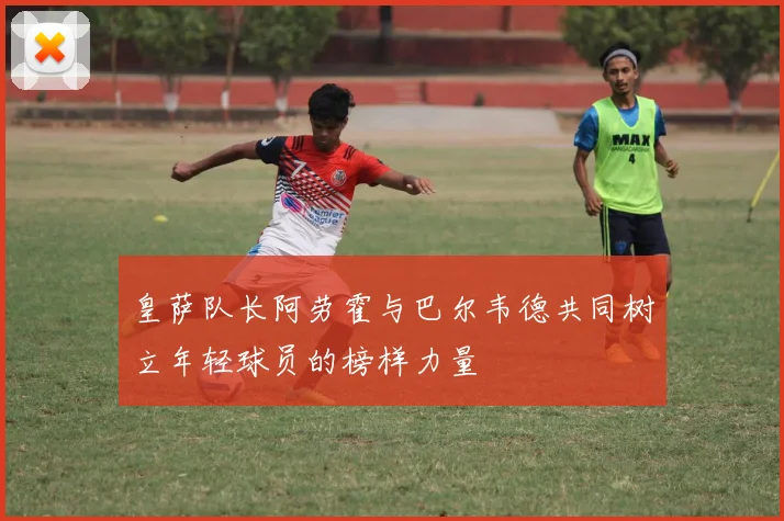 皇萨队长阿劳霍与巴尔韦德共同树立年轻球员的榜样力量