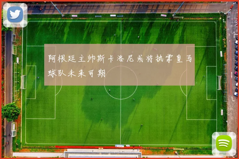 阿根廷主帅斯卡洛尼或将执掌皇马球队未来可期