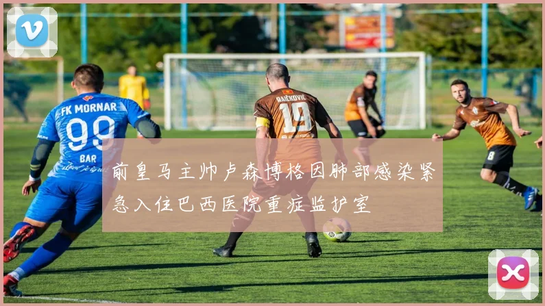 前皇马主帅卢森博格因肺部感染紧急入住巴西医院重症监护室