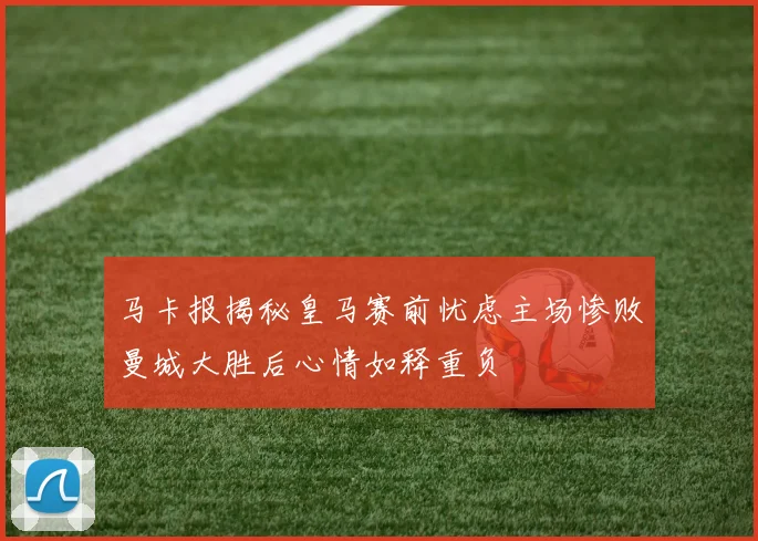 马卡报揭秘皇马赛前忧虑主场惨败曼城大胜后心情如释重负