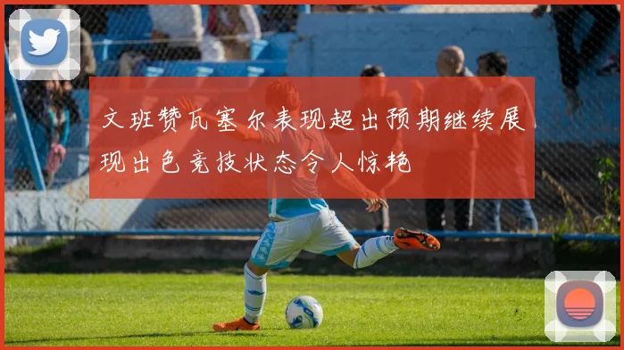 文班赞瓦塞尔表现超出预期继续展现出色竞技状态令人惊艳