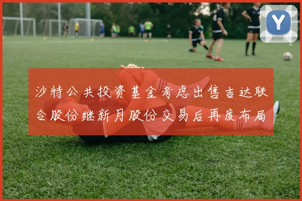 沙特公共投资基金考虑出售吉达联合股份继新月股份交易后再度布局调整