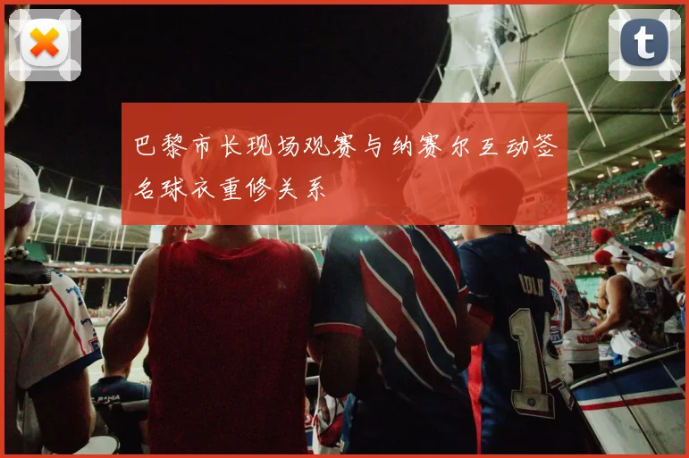 巴黎市长现场观赛与纳赛尔互动签名球衣重修关系