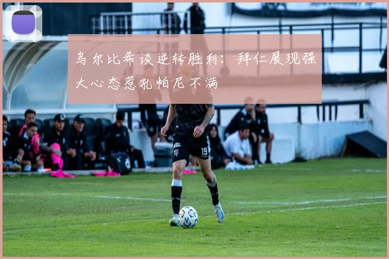 乌尔比希谈逆转胜利：拜仁展现强大心态惹孔帕尼不满