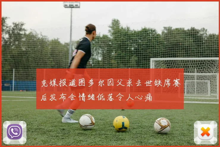 克媒报道图多尔因父亲去世缺席赛后发布会情绪低落令人心痛