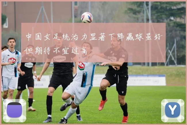 中国女足统治力显著下降赢球虽好但期待不宜过高