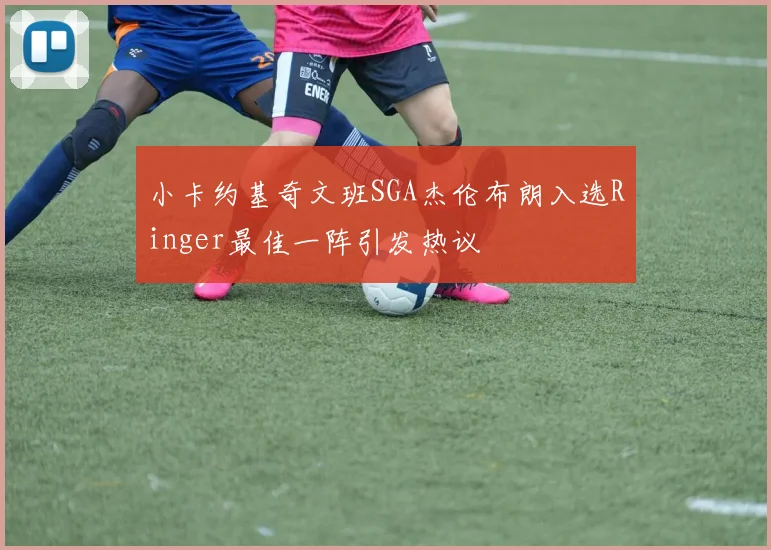小卡约基奇文班SGA杰伦布朗入选Ringer最佳一阵引发热议