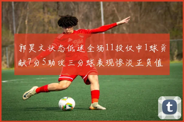 郭昊文状态低迷全场11投仅中1球贡献7分5助攻三分球表现惨淡正负值为19
