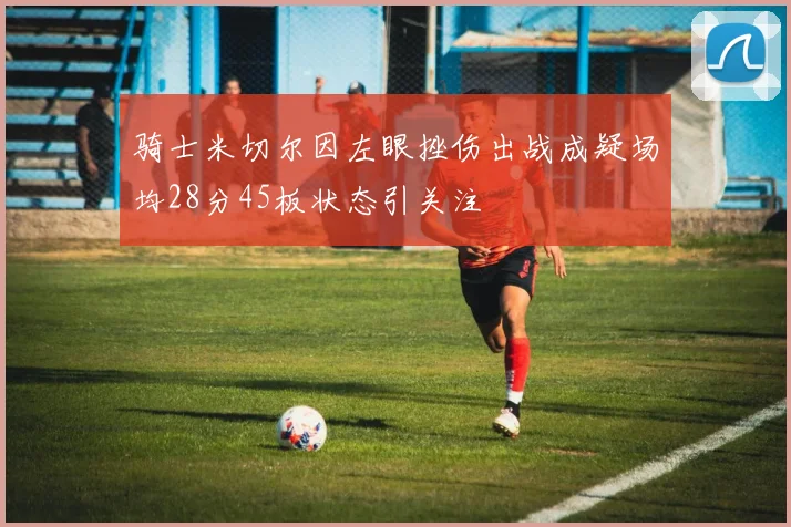 骑士米切尔因左眼挫伤出战成疑场均28分45板状态引关注