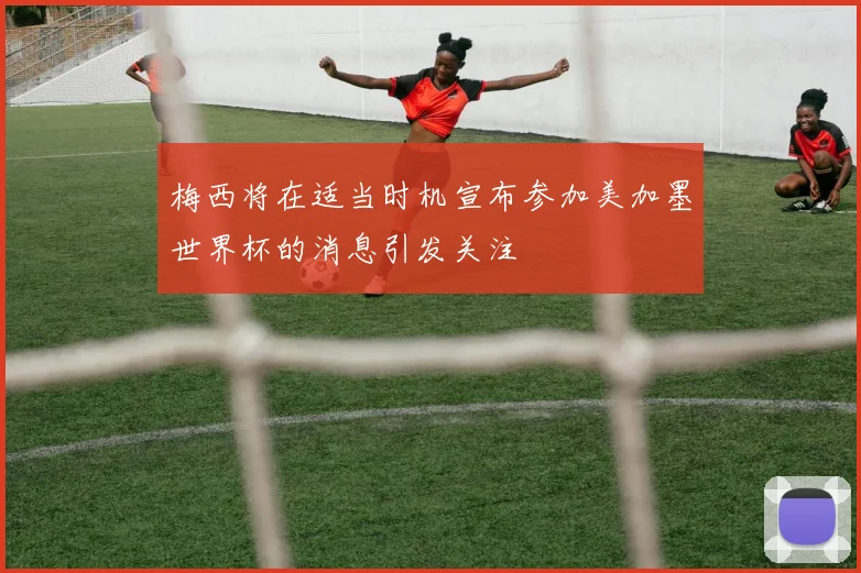 梅西将在适当时机宣布参加美加墨世界杯的消息引发关注