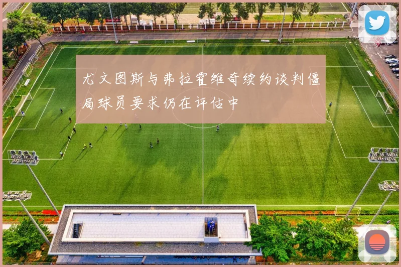 尤文图斯与弗拉霍维奇续约谈判僵局球员要求仍在评估中