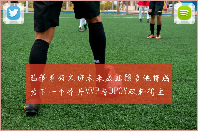 巴爷看好文班未来成就预言他将成为下一个乔丹MVP与DPOY双料得主