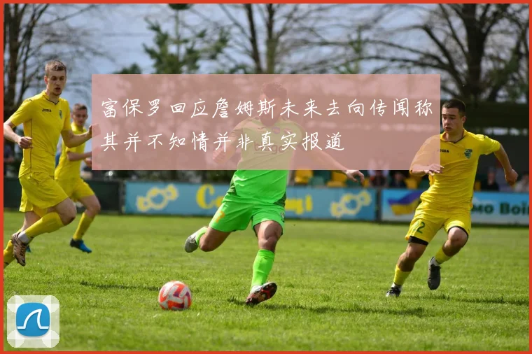 富保罗回应詹姆斯未来去向传闻称其并不知情并非真实报道