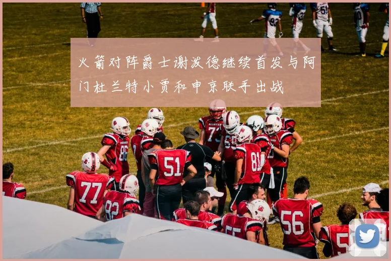 火箭对阵爵士谢泼德继续首发与阿门杜兰特小贾和申京联手出战