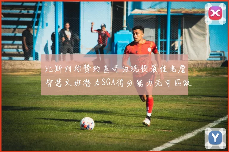 比斯利称赞约基奇为现役最佳老詹智慧文班潜力SGA得分能力无可匹敌