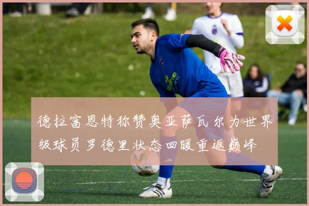 德拉富恩特称赞奥亚萨瓦尔为世界级球员罗德里状态回暖重返巅峰