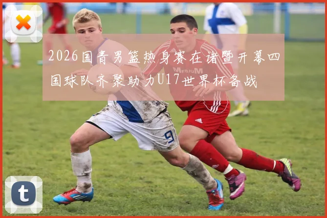 2026国青男篮热身赛在诸暨开幕四国球队齐聚助力U17世界杯备战